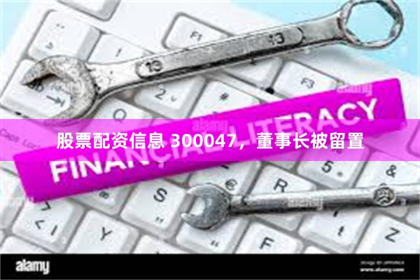 股票配资信息 300047，董事长被留置