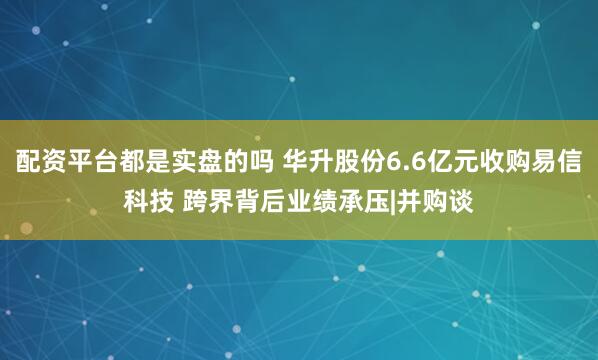 配资平台都是实盘的吗 华升股份6.6亿元收购易信科技 跨界背后业绩承压|并购谈