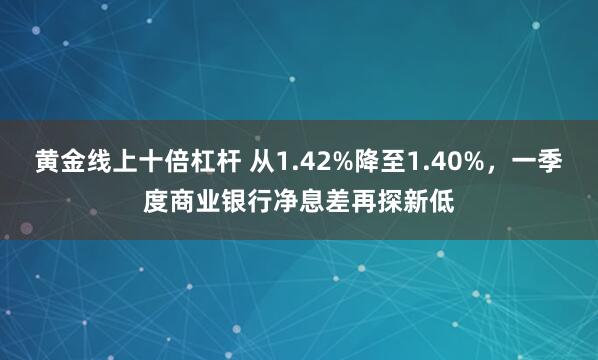 黄金线上十倍杠杆 从1.42%降至1.40%，一季度商业银行净息差再探新低