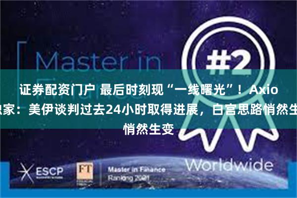 证券配资门户 最后时刻现“一线曙光”！Axios独家：美伊谈判过去24小时取得进展，白宫思路悄然生变