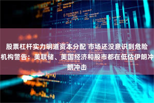 股票杠杆实力明道资本分配 市场还没意识到危险？机构警告：美联储、美国经济和股市都在低估伊朗冲击