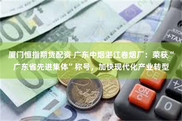 厦门恒指期货配资 广东中烟湛江卷烟厂：荣获“广东省先进集体”称号，加快现代化产业转型