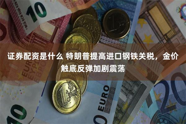 证券配资是什么 特朗普提高进口钢铁关税，金价触底反弹加剧震荡