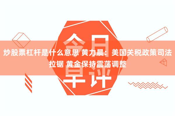 炒股票杠杆是什么意思 黄力晨：美国关税政策司法拉锯 黄金保持震荡调整