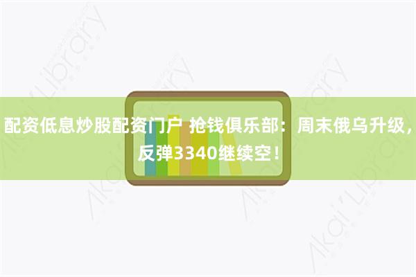 配资低息炒股配资门户 抢钱俱乐部：周末俄乌升级，反弹3340继续空！