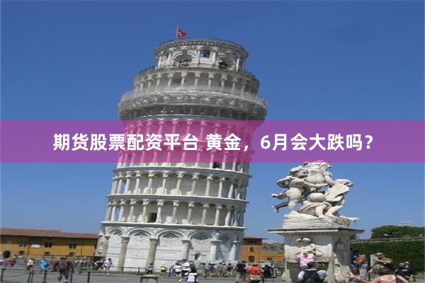 期货股票配资平台 黄金，6月会大跌吗？