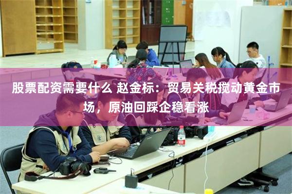 股票配资需要什么 赵金标：贸易关税搅动黄金市场，原油回踩企稳看涨