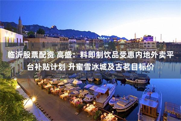 临沂股票配资 高盛：料即制饮品受惠内地外卖平台补贴计划 升蜜雪冰城及古茗目标价