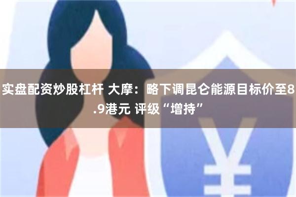 实盘配资炒股杠杆 大摩：略下调昆仑能源目标价至8.9港元 评级“增持”