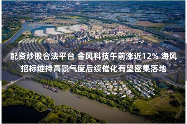 配资炒股合法平台 金风科技午前涨近12% 海风招标维持高景气度后续催化有望密集落地