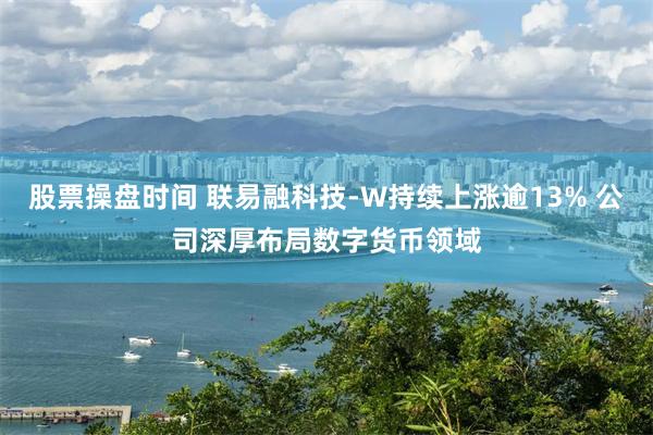 股票操盘时间 联易融科技-W持续上涨逾13% 公司深厚布局数字货币领域