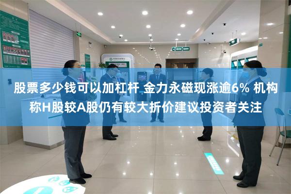股票多少钱可以加杠杆 金力永磁现涨逾6% 机构称H股较A股仍有较大折价建议投资者关注