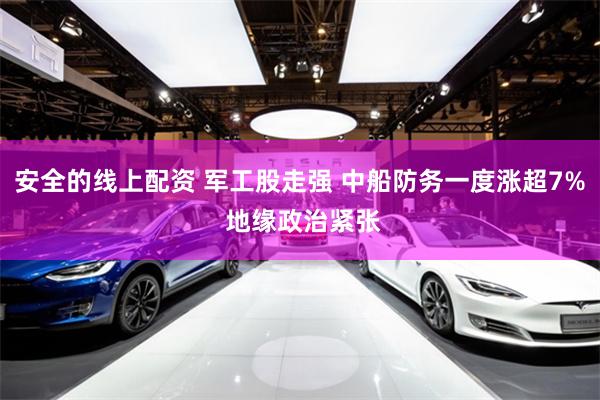 安全的线上配资 军工股走强 中船防务一度涨超7% 地缘政治紧张