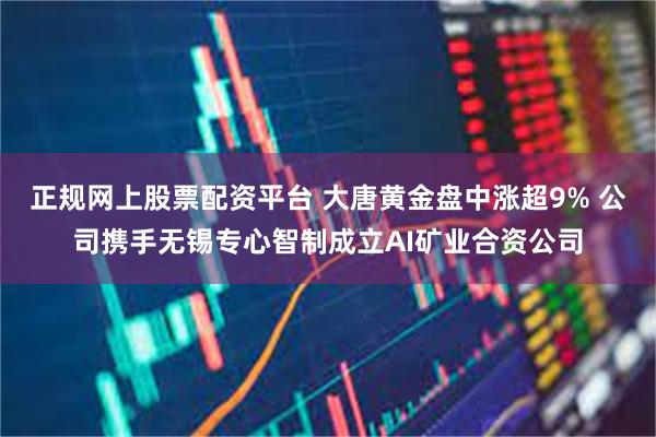 正规网上股票配资平台 大唐黄金盘中涨超9% 公司携手无锡专心智制成立AI矿业合资公司