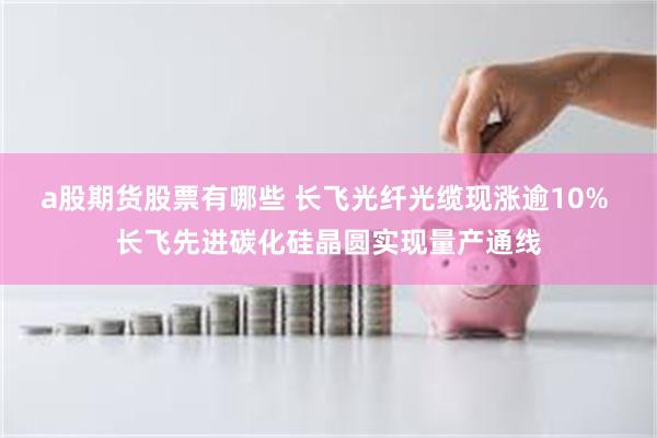 a股期货股票有哪些 长飞光纤光缆现涨逾10% 长飞先进碳化硅晶圆实现量产通线