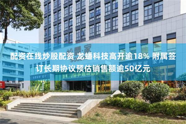 配资在线炒股配资 龙蟠科技高开逾18% 附属签订长期协议预估销售额逾50亿元