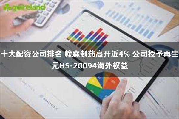 十大配资公司排名 翰森制药高开近4% 公司授予再生元HS-20094海外权益