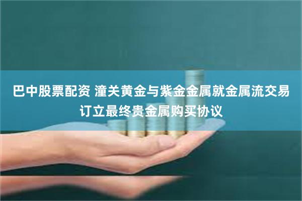巴中股票配资 潼关黄金与紫金金属就金属流交易订立最终贵金属购买协议