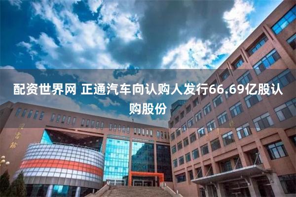 配资世界网 正通汽车向认购人发行66.69亿股认购股份