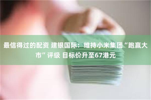 最信得过的配资 建银国际：维持小米集团“跑赢大市”评级 目标价升至67港元