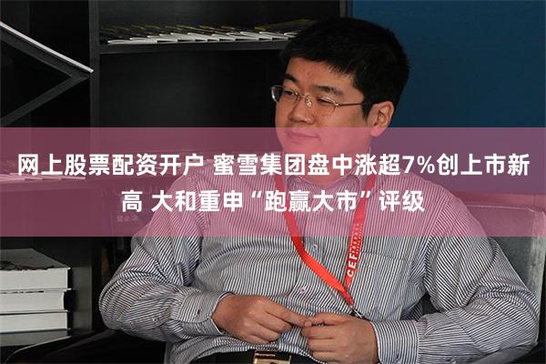网上股票配资开户 蜜雪集团盘中涨超7%创上市新高 大和重申“跑赢大市”评级