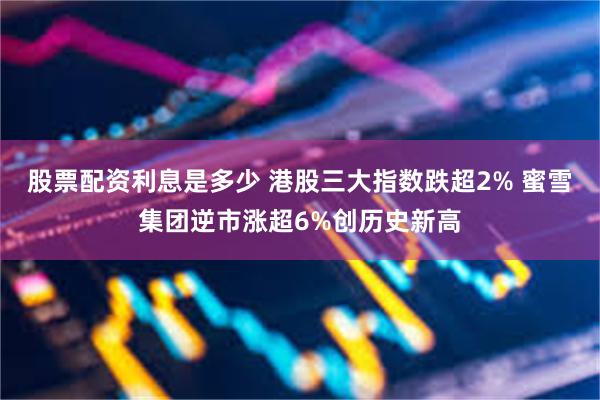 股票配资利息是多少 港股三大指数跌超2% 蜜雪集团逆市涨超6%创历史新高