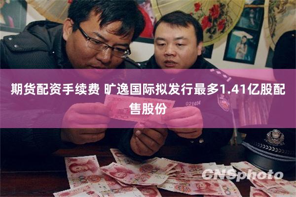 期货配资手续费 旷逸国际拟发行最多1.41亿股配售股份