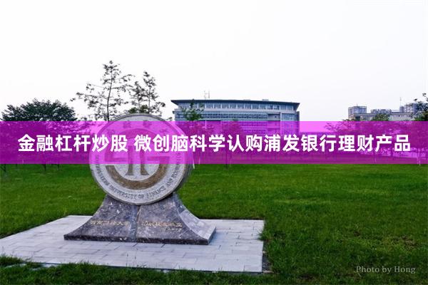金融杠杆炒股 微创脑科学认购浦发银行理财产品