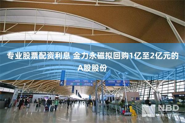 专业股票配资利息 金力永磁拟回购1亿至2亿元的A股股份