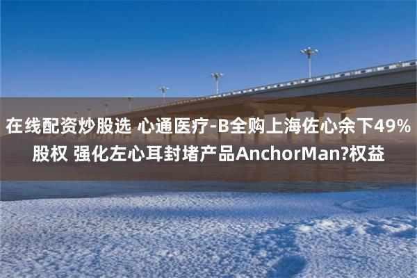 在线配资炒股选 心通医疗-B全购上海佐心余下49%股权 强化左心耳封堵产品AnchorMan?权益