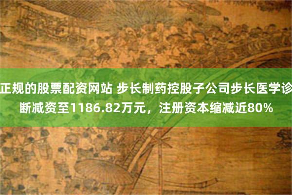 正规的股票配资网站 步长制药控股子公司步长医学诊断减资至1186.82万元，注册资本缩减近80%
