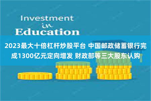 2023最大十倍杠杆炒股平台 中国邮政储蓄银行完成1300亿元定向增发 财政部等三大股东认购
