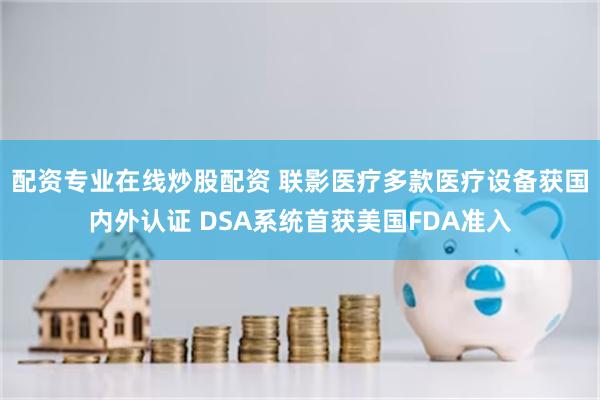 配资专业在线炒股配资 联影医疗多款医疗设备获国内外认证 DSA系统首获美国FDA准入