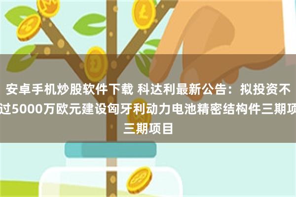 安卓手机炒股软件下载 科达利最新公告：拟投资不超过5000万欧元建设匈牙利动力电池精密结构件三期项目