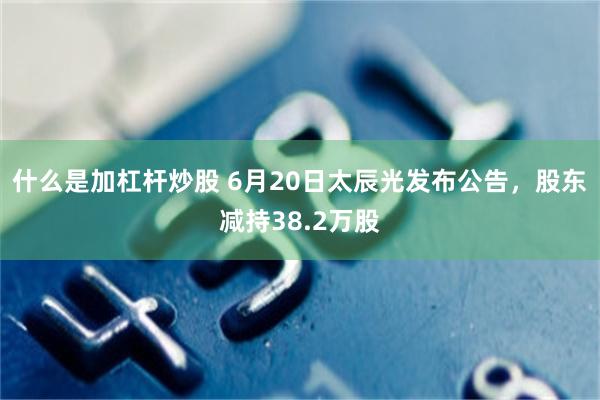 什么是加杠杆炒股 6月20日太辰光发布公告，股东减持38.2万股