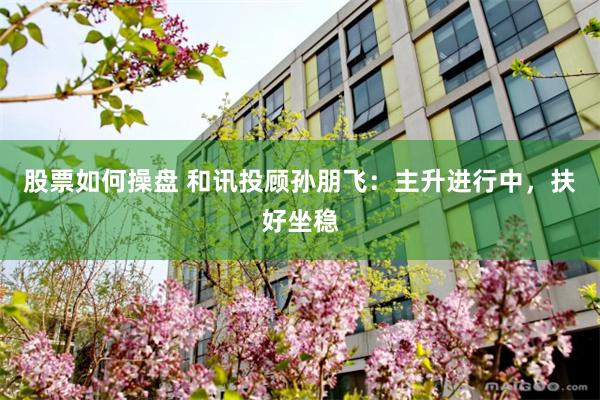 股票如何操盘 和讯投顾孙朋飞:主升进行中,扶好坐稳