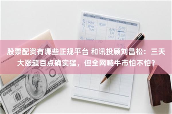 股票配资有哪些正规平台 和讯投顾刘昌松：三天大涨超百点确实猛，但全网喊牛市怕不怕？