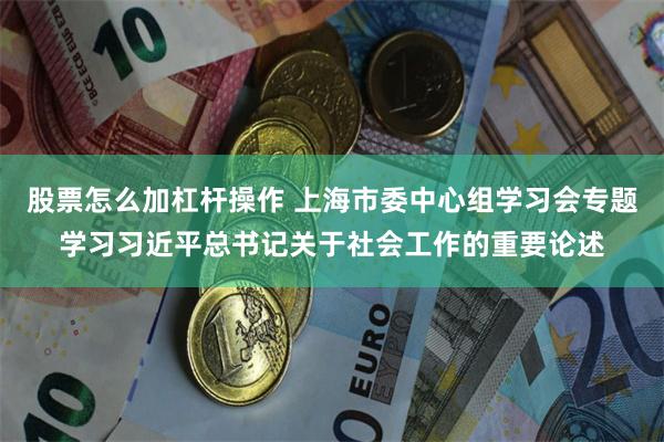 股票怎么加杠杆操作 上海市委中心组学习会专题学习习近平总书记关于社会工作的重要论述