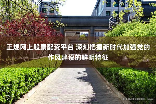 正规网上股票配资平台 深刻把握新时代加强党的作风建设的鲜明特征