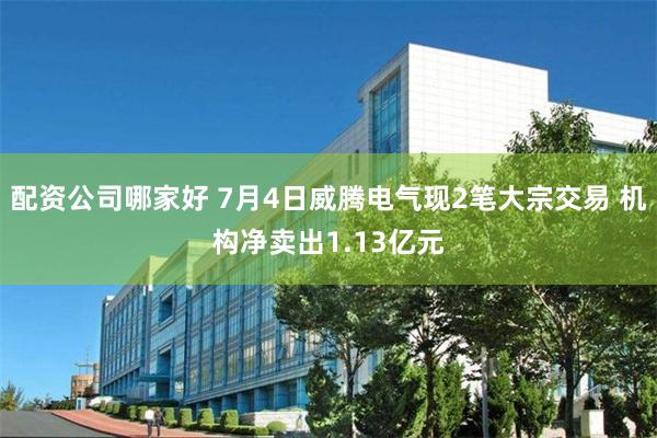 配资公司哪家好 7月4日威腾电气现2笔大宗交易 机构净卖出1.13亿元