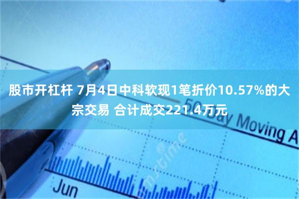 股市开杠杆 7月4日中科软现1笔折价10.57%的大宗交易 合计成交221.4万元