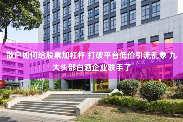 散户如何给股票加杠杆 打破平台低价引流乱象 九大头部白酒企业联手了