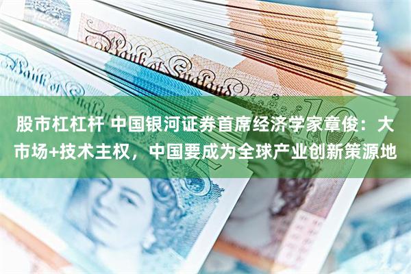 股市杠杠杆 中国银河证券首席经济学家章俊：大市场+技术主权，中国要成为全球产业创新策源地