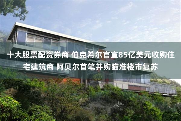 十大股票配资券商 伯克希尔官宣85亿美元收购住宅建筑商 阿贝尔首笔并购瞄准楼市复苏