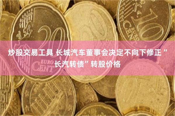 炒股交易工具 长城汽车董事会决定不向下修正“长汽转债”转股价格