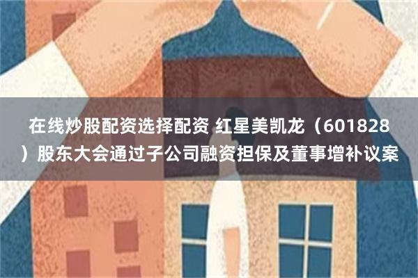 在线炒股配资选择配资 红星美凯龙（601828）股东大会通过子公司融资担保及董事增补议案