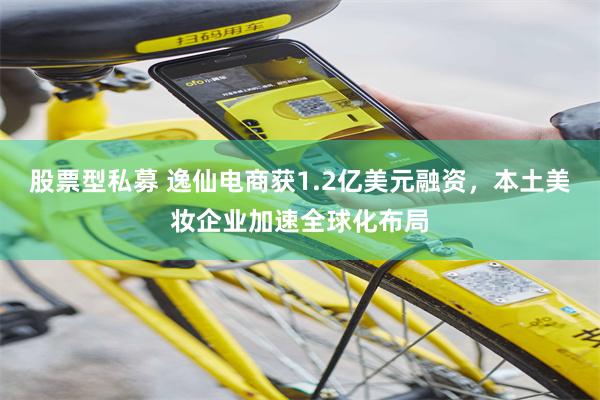 股票型私募 逸仙电商获1.2亿美元融资，本土美妆企业加速全球化布局