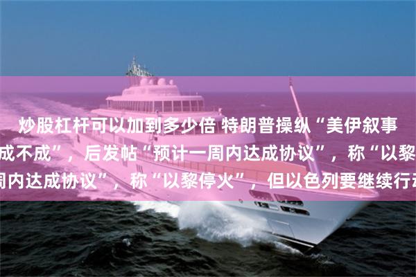 炒股杠杆可以加到多少倍 特朗普操纵“美伊叙事”：先说“不在乎谈判成不成”，后发帖“预计一周内达成协议”，称“以黎停火”，但以色列要继续行动