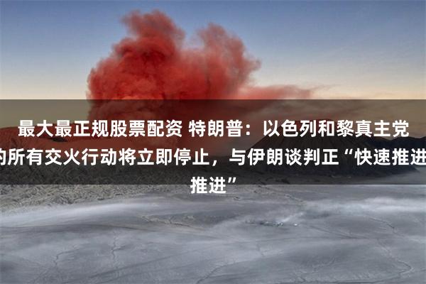 最大最正规股票配资 特朗普：以色列和黎真主党的所有交火行动将立即停止，与伊朗谈判正“快速推进”