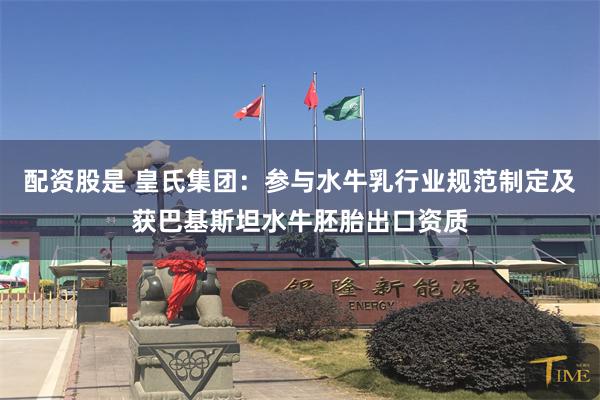 配资股是 皇氏集团：参与水牛乳行业规范制定及获巴基斯坦水牛胚胎出口资质